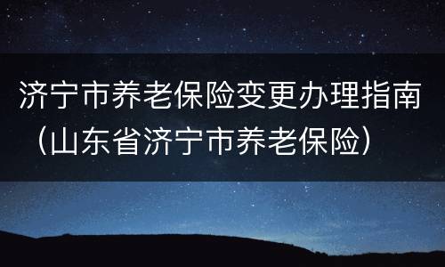 济宁市养老保险变更办理指南（山东省济宁市养老保险）