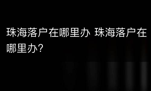 珠海落户在哪里办 珠海落户在哪里办?