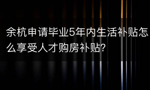 余杭申请毕业5年内生活补贴怎么享受人才购房补贴？