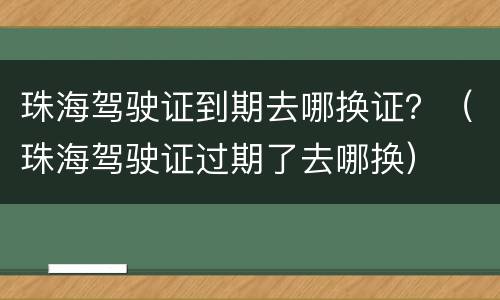 珠海驾驶证到期去哪换证？（珠海驾驶证过期了去哪换）