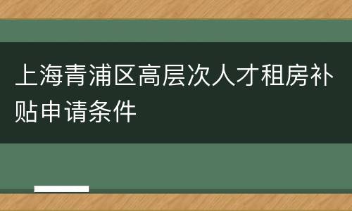 上海青浦区高层次人才租房补贴申请条件