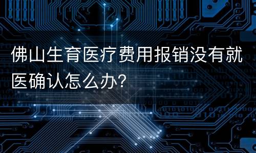 佛山生育医疗费用报销没有就医确认怎么办？