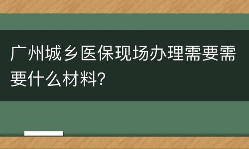 广州城乡医保现场办理需要需要什么材料？