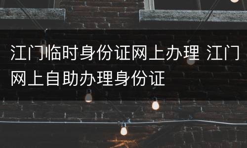 江门临时身份证网上办理 江门网上自助办理身份证