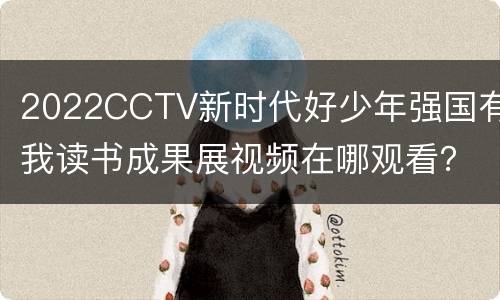 2022CCTV新时代好少年强国有我读书成果展视频在哪观看？