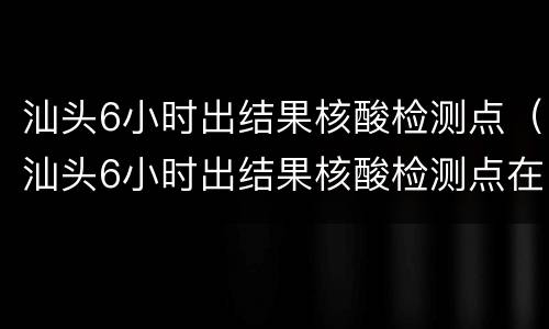 汕头6小时出结果核酸检测点（汕头6小时出结果核酸检测点在哪里）