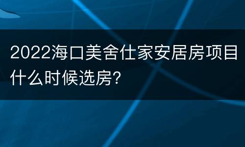 2022海口美舍仕家安居房项目什么时候选房？