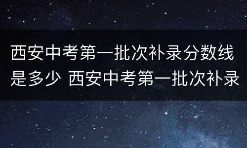 西安中考第一批次补录分数线是多少 西安中考第一批次补录分数线是多少分