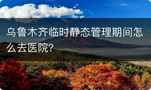 乌鲁木齐临时静态管理期间怎么去医院？