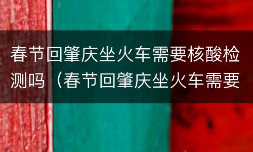 春节回肇庆坐火车需要核酸检测吗（春节回肇庆坐火车需要核酸检测吗最新）