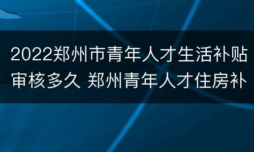 2022郑州市青年人才生活补贴审核多久 郑州青年人才住房补贴何时发放
