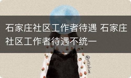 石家庄社区工作者待遇 石家庄社区工作者待遇不统一