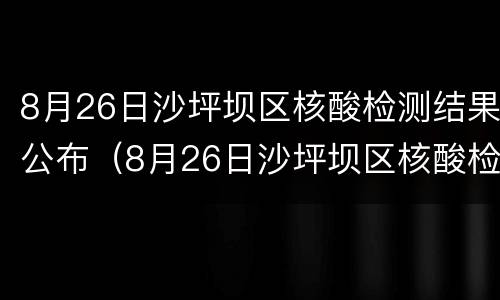 8月26日沙坪坝区核酸检测结果公布（8月26日沙坪坝区核酸检测结果公布时间）