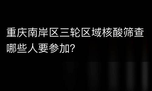 重庆南岸区三轮区域核酸筛查哪些人要参加？