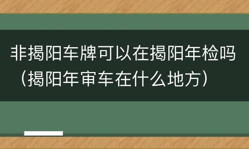 非揭阳车牌可以在揭阳年检吗（揭阳年审车在什么地方）
