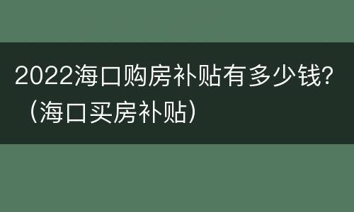 2022海口购房补贴有多少钱？（海口买房补贴）