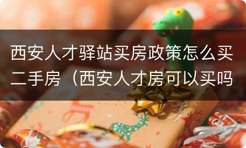 西安人才驿站买房政策怎么买二手房（西安人才房可以买吗）