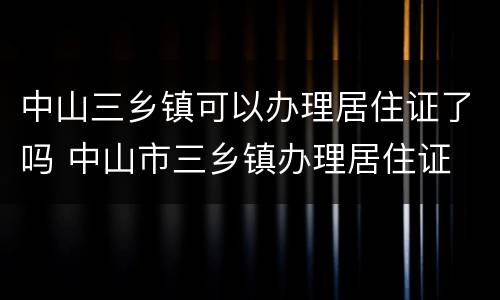 中山三乡镇可以办理居住证了吗 中山市三乡镇办理居住证