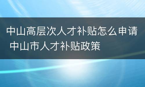 中山高层次人才补贴怎么申请 中山市人才补贴政策