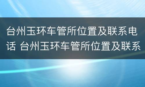 台州玉环车管所位置及联系电话 台州玉环车管所位置及联系电话查询