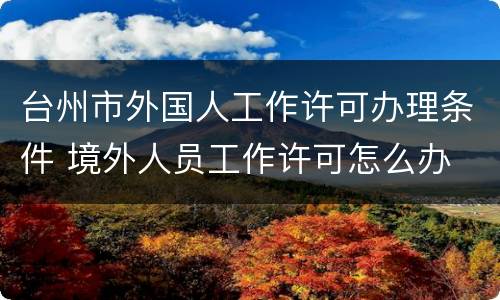台州市外国人工作许可办理条件 境外人员工作许可怎么办