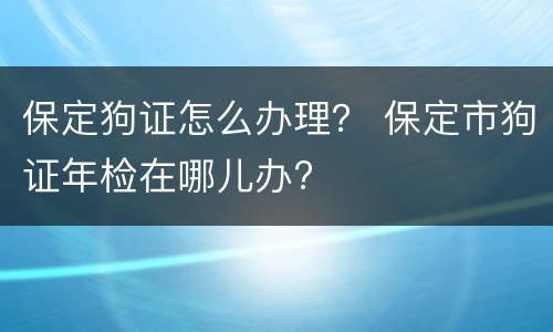 保定狗证怎么办理？ 保定市狗证年检在哪儿办?