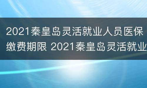 2021秦皇岛灵活就业人员医保缴费期限 2021秦皇岛灵活就业人员医保缴费期限是多少