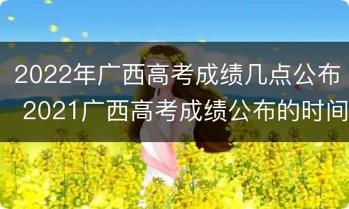 2022年广西高考成绩几点公布 2021广西高考成绩公布的时间