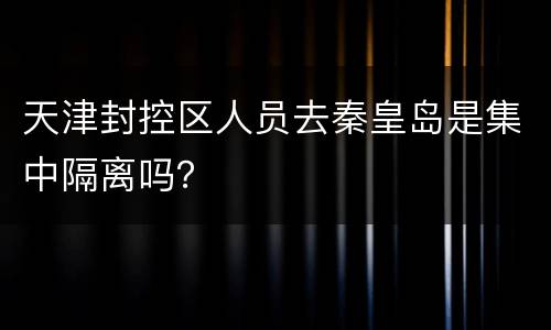 天津封控区人员去秦皇岛是集中隔离吗？