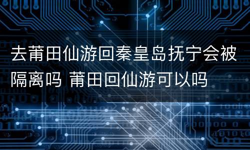 去莆田仙游回秦皇岛抚宁会被隔离吗 莆田回仙游可以吗