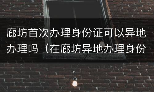 廊坊首次办理身份证可以异地办理吗（在廊坊异地办理身份证需要什么证件）