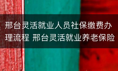 邢台灵活就业人员社保缴费办理流程 邢台灵活就业养老保险怎么办理