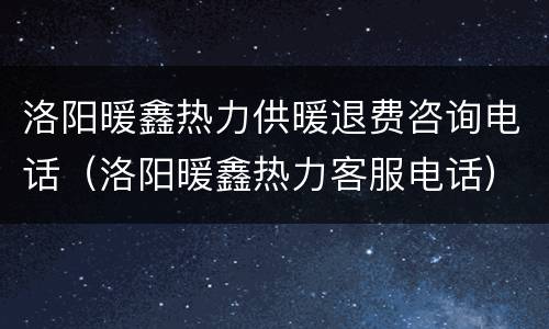 洛阳暖鑫热力供暖退费咨询电话（洛阳暖鑫热力客服电话）
