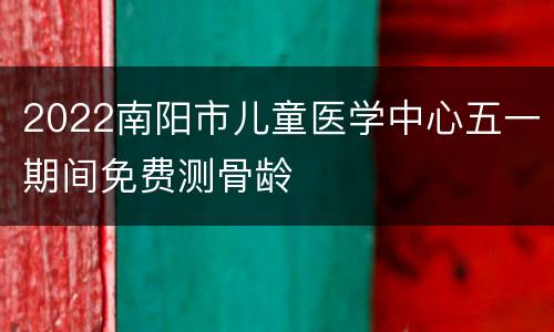2022南阳市儿童医学中心五一期间免费测骨龄