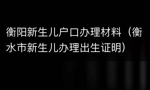 衡阳新生儿户口办理材料（衡水市新生儿办理出生证明）