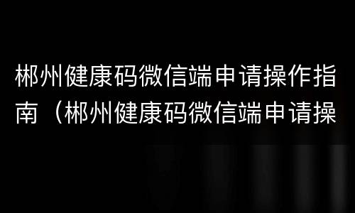 郴州健康码微信端申请操作指南（郴州健康码微信端申请操作指南是什么）