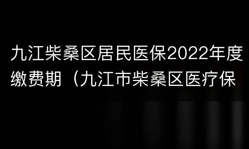 九江柴桑区居民医保2022年度缴费期（九江市柴桑区医疗保障局电话）