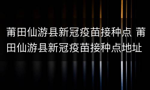 莆田仙游县新冠疫苗接种点 莆田仙游县新冠疫苗接种点地址