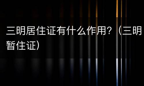 三明居住证有什么作用?（三明暂住证）