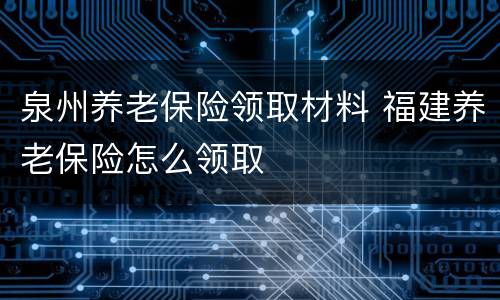 泉州养老保险领取材料 福建养老保险怎么领取