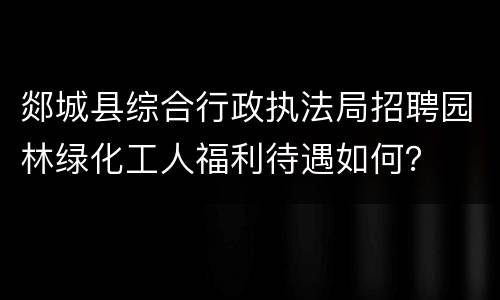 郯城县综合行政执法局招聘园林绿化工人福利待遇如何？