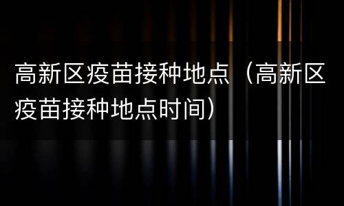 高新区疫苗接种地点（高新区疫苗接种地点时间）