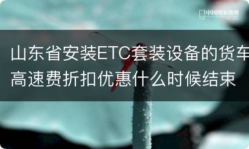 山东省安装ETC套装设备的货车高速费折扣优惠什么时候结束