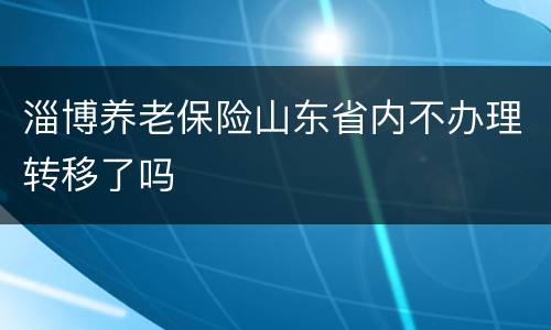 淄博养老保险山东省内不办理转移了吗