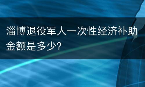 淄博退役军人一次性经济补助金额是多少？