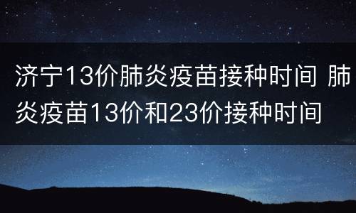 济宁13价肺炎疫苗接种时间 肺炎疫苗13价和23价接种时间