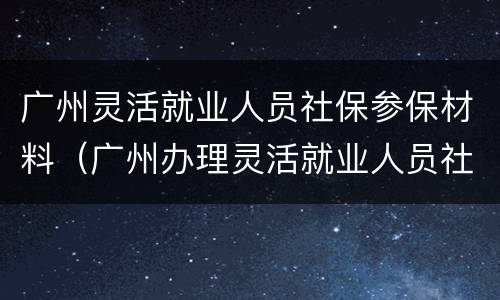广州灵活就业人员社保参保材料（广州办理灵活就业人员社保需要什么材料）