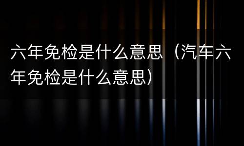 六年免检是什么意思（汽车六年免检是什么意思）