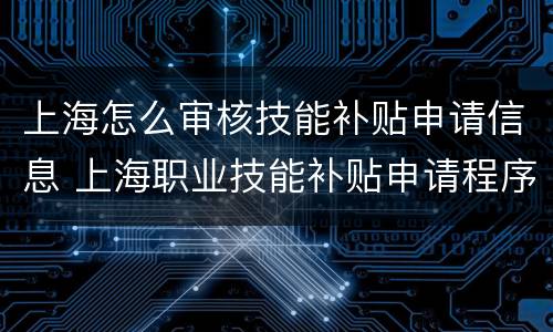 上海怎么审核技能补贴申请信息 上海职业技能补贴申请程序与操作流程