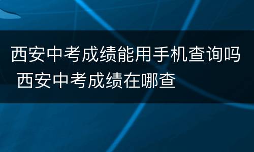 西安中考成绩能用手机查询吗 西安中考成绩在哪查